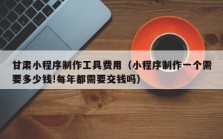 兴化甘肃小程序制作工具费用（小程序制作一个需要多少钱!每年都需要交钱吗）