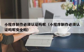 兴化小程序制作必须认证吗呢（小程序制作必须认证吗呢安全吗）