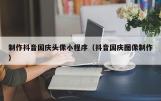 兴化制作抖音国庆头像小程序（抖音国庆图像制作）