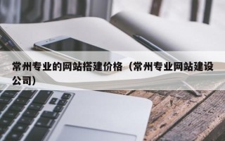 兴化常州专业的网站搭建价格（常州专业网站建设公司）